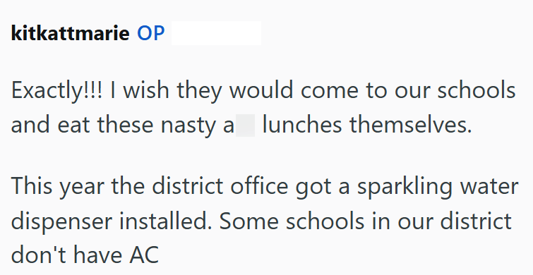 kitkattmarie OP Exactly!!! I wish they would come to our schools and eat these nasty a lunches themselves. This year the district office got a sparkling water dispenser installed. Some schools in our district don't have AC