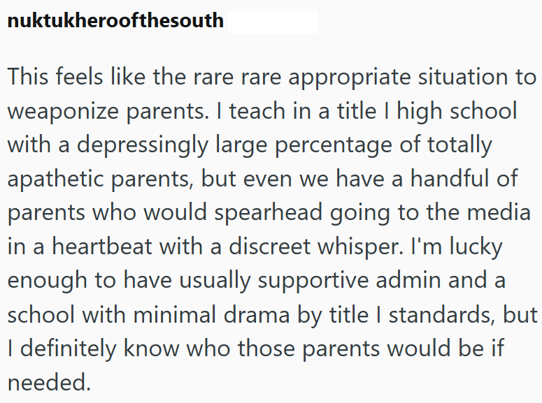 nuktukheroofthesouth This feels like the rare rare appropriate situation to weaponize parents. I teach in a title I high school with a depressingly large percentage of totally apathetic parents, but even we have a handful of parents who would spearhead going to the media in a heartbeat with a discreet whisper. I'm lucky enough to have usually supportive admin and a school with minimal drama by title I standards, but I definitely know who those parents would be if needed.