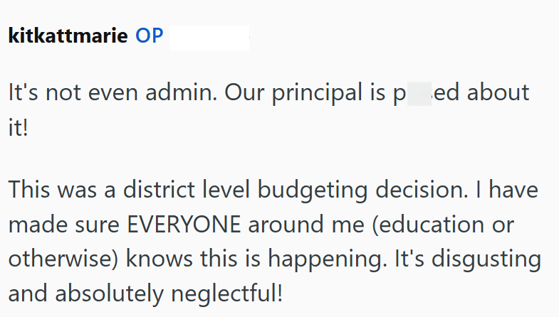 kitkattmarie OP It's not even admin. Our principal is pred about it! This was a district level budgeting decision. I have made sure EVERYONE around me (education or otherwise) knows this is happening. It's disgusting and absolutely neglectful!