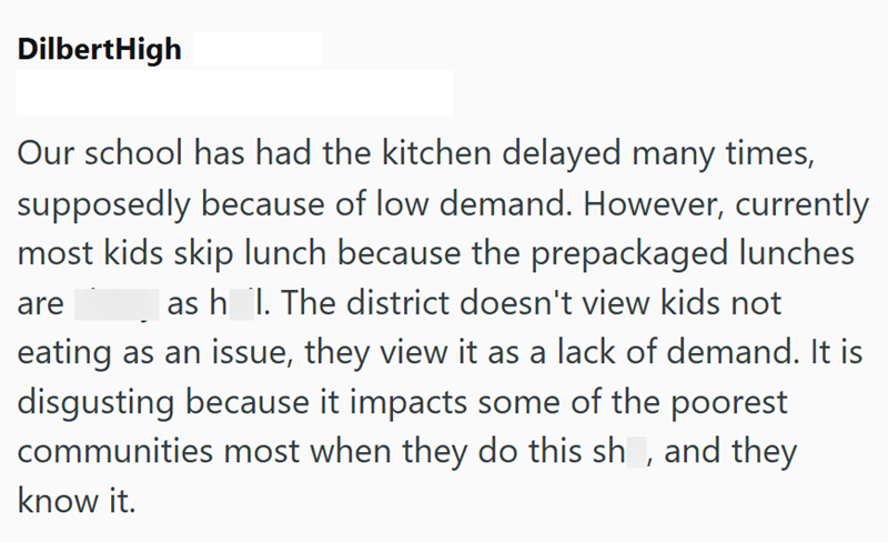 DilbertHigh Our school has had the kitchen delayed many times, supposedly because of low demand. However, currently most kids skip lunch because the prepackaged lunches ash_l. The district doesn't view kids not eating as an issue, they view it as a lack of demand. It is disgusting because it impacts some of the poorest are communities most when they do this sh, and they know it.