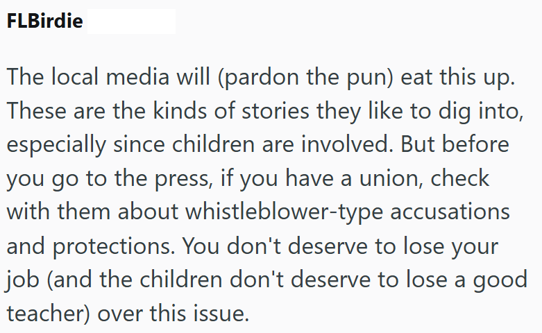 FLBirdie The local media will (pardon the pun) eat this up. These are the kinds of stories they like to dig into, especially since children are involved. But before you go to the press, if you have a union, check with them about whistleblower-type accusations and protections. You don't deserve to lose your job (and the children don't deserve to lose a good teacher) over this issue.