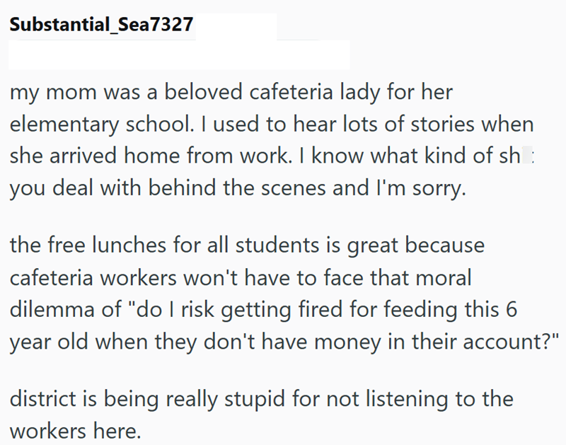 Substantial Sea7327 my mom was a beloved cafeteria lady for her elementary school. I used to hear lots of stories when she arrived home from work. I know what kind of sh : you deal with behind the scenes and I'm sorry. the free lunches for all students is great because cafeteria workers won't have to face that moral dilemma of "do I risk getting fired for feeding this 6 year old when they don't have money in their account?" district is being really stupid for not listening to the workers here.