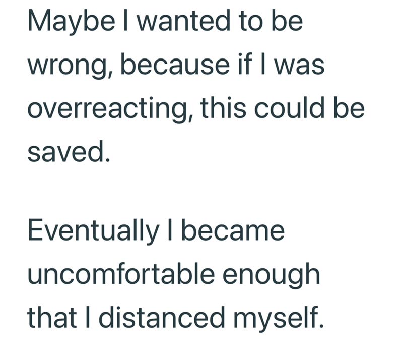 Maybe I wanted to be wrong, because if I was overreacting, this could be saved. Eventually I became uncomfortable enough that I distanced myself.