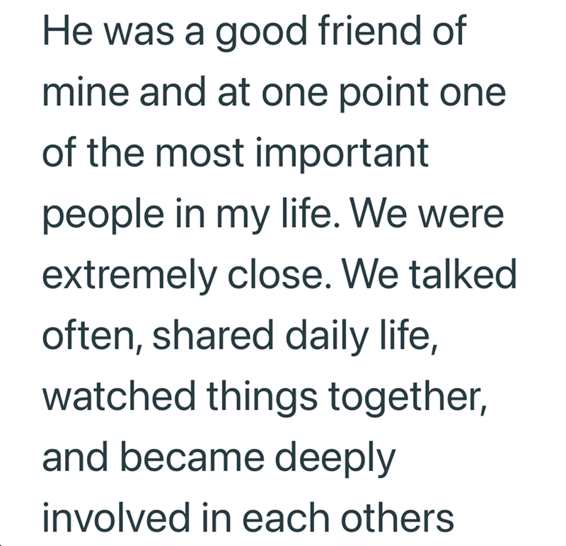 He was a good friend of mine and at one point one of the most important people in my life. We were extremely close. We talked often, shared daily life, watched things together, and became deeply involved in each others