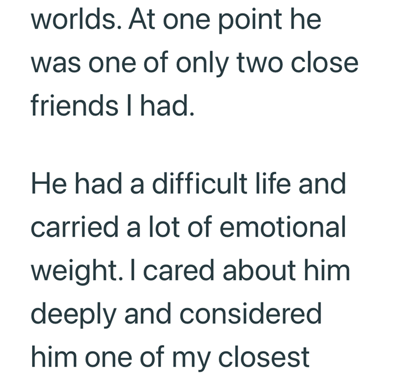 worlds. At one point he was one of only two close friends I had. He had a difficult life and carried a lot of emotional weight. I cared about him deeply and considered him one of my closest