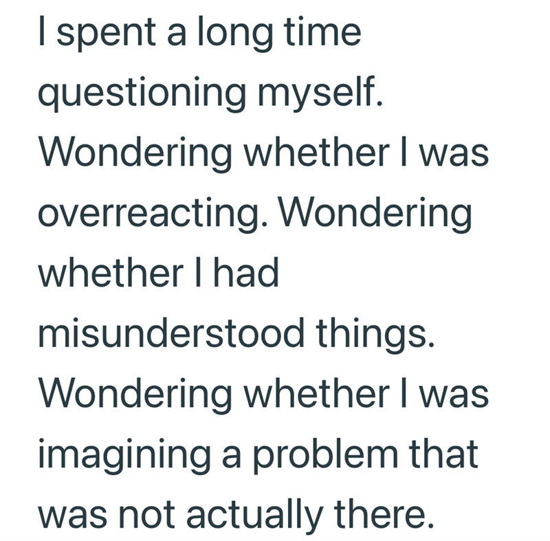 I spent a long time questioning myself. Wondering whether I was overreacting. Wondering whether I had misunderstood things. Wondering whether I was imagining a problem that was not actually there.
