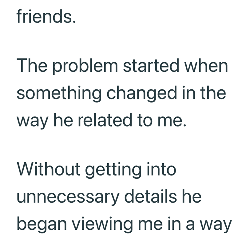 friends. The problem started when something changed in the way he related to me. Without getting into unnecessary details he began viewing me in a way