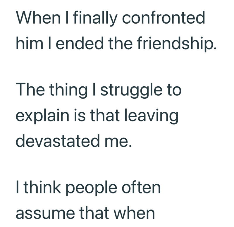 When I finally confronted him I ended the friendship. The thing I struggle to explain is that leaving devastated me. I think people often assume that when