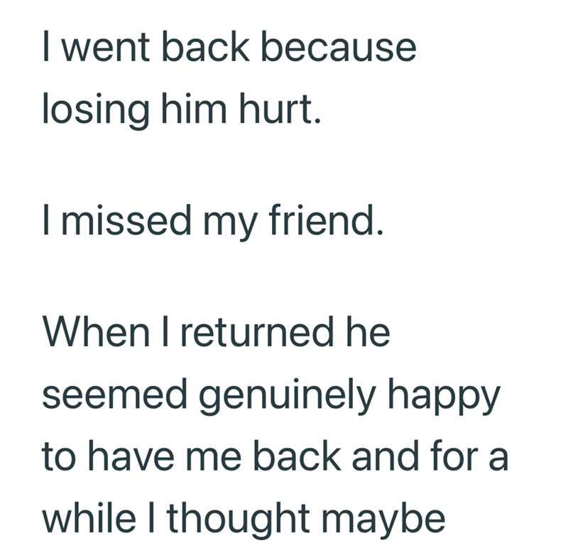 I went back because losing him hurt. I missed my friend. When I returned he seemed genuinely happy to have me back and for a while I thought maybe