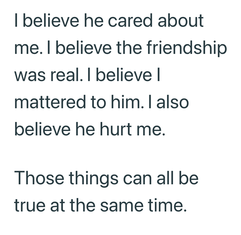 I believe he cared about me. I believe the friendship was real. I believe I mattered to him. I also believe he hurt me. Those things can all be true at the same time.