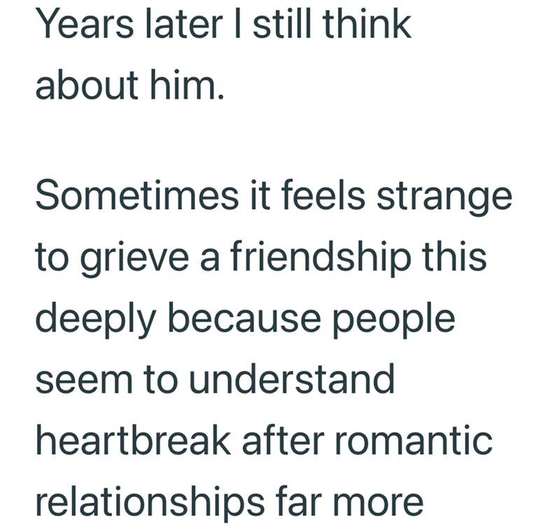 Years later I still think about him. Sometimes it feels strange to grieve a friendship this deeply because people seem to understand heartbreak after romantic relationships far more
