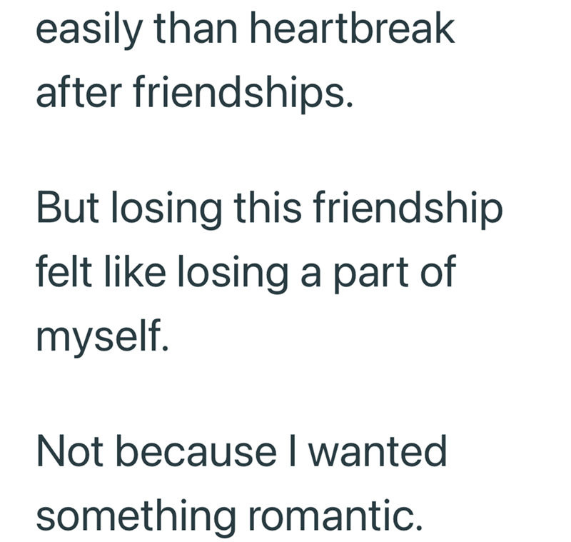 easily than heartbreak after friendships. But losing this friendship felt like losing a part of myself. Not because I wanted something romantic.