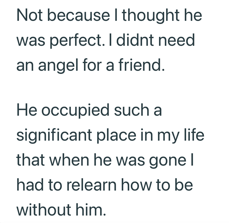 Not because I thought he was perfect. I didnt need an angel for a friend. He occupied such a significant place in my life that when he was gone I had to relearn how to be without him.