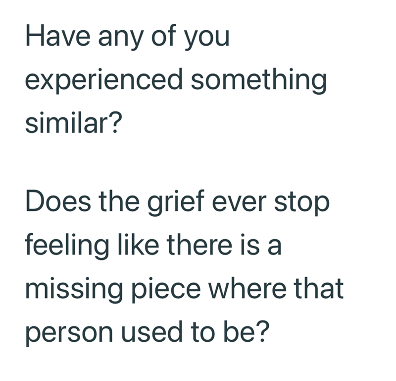 Have any of you experienced something similar? Does the grief ever stop feeling like there is a missing piece where that person used to be?