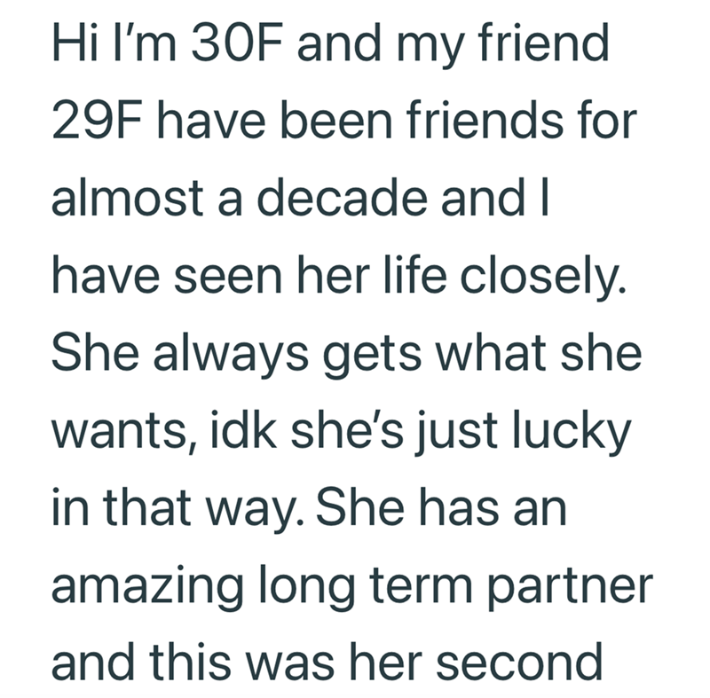 Hi I'm 30F and my friend 29F have been friends for almost a decade and I have seen her life closely. She always gets what she wants, idk she's just lucky in that way. She has an amazing long term partner and this was her second