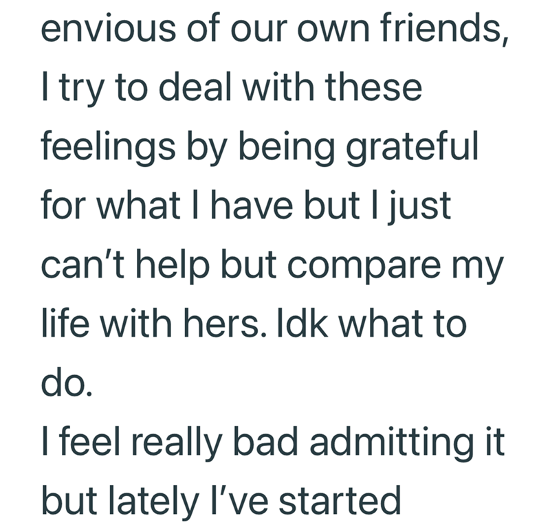 envious of our own friends, I try to deal with these feelings by being grateful for what I have but I just can't help but compare my life with hers. Idk what to do. I feel really bad admitting it but lately I've started