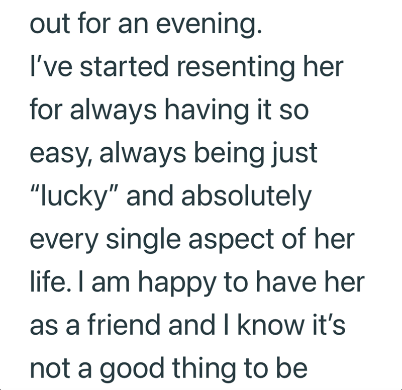 out for an evening. I've started resenting her for always having it so easy, always being just "lucky" and absolutely every single aspect of her life. I am happy to have her as a friend and I know it's not a good thing to be