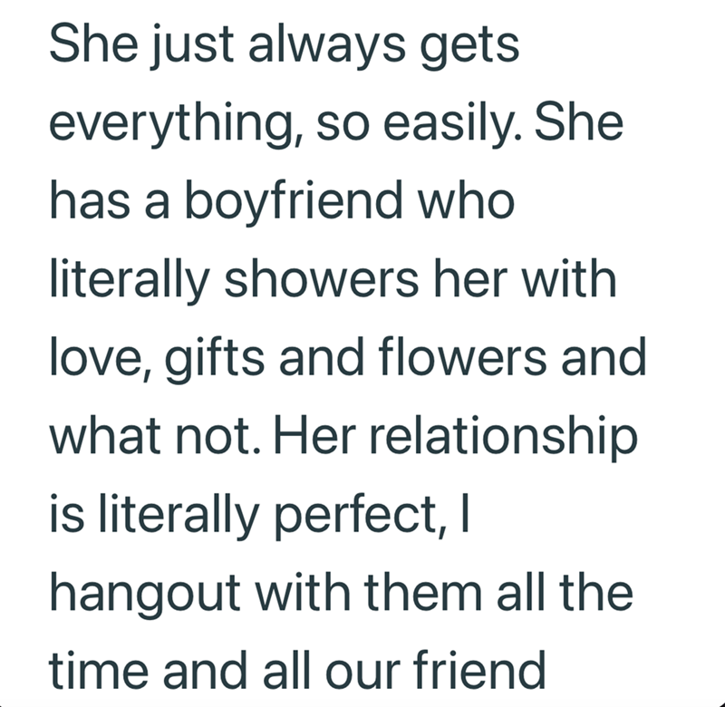 She just always gets everything, so easily. She has a boyfriend who literally showers her with love, gifts and flowers and what not. Her relationship is literally perfect, I hangout with them all the time and all our friend