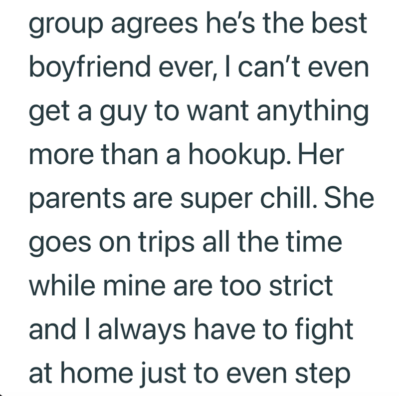 group agrees he's the best boyfriend ever, I can't even get a guy to want anything more than a hookup. Her parents are super chill. She goes on trips all the time while mine are too strict and I always have to fight at home just to even step.