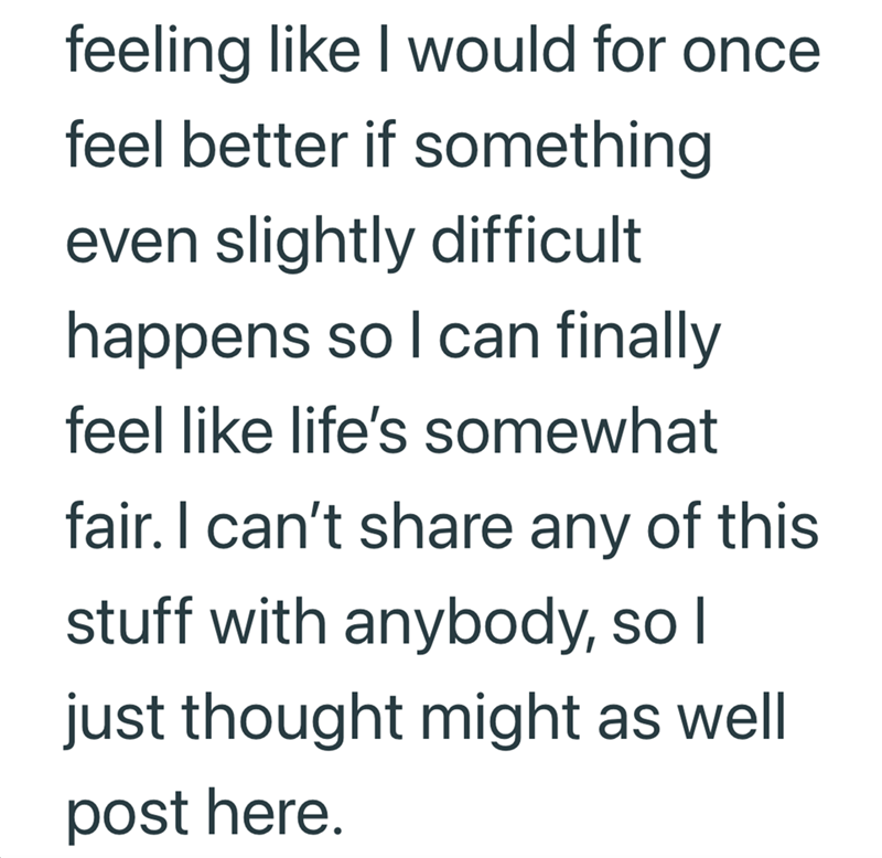 feeling like I would for once feel better if something even slightly difficult happens so I can finally feel like life's somewhat fair. I can't share any of this stuff with anybody, so I just thought might as well post here.