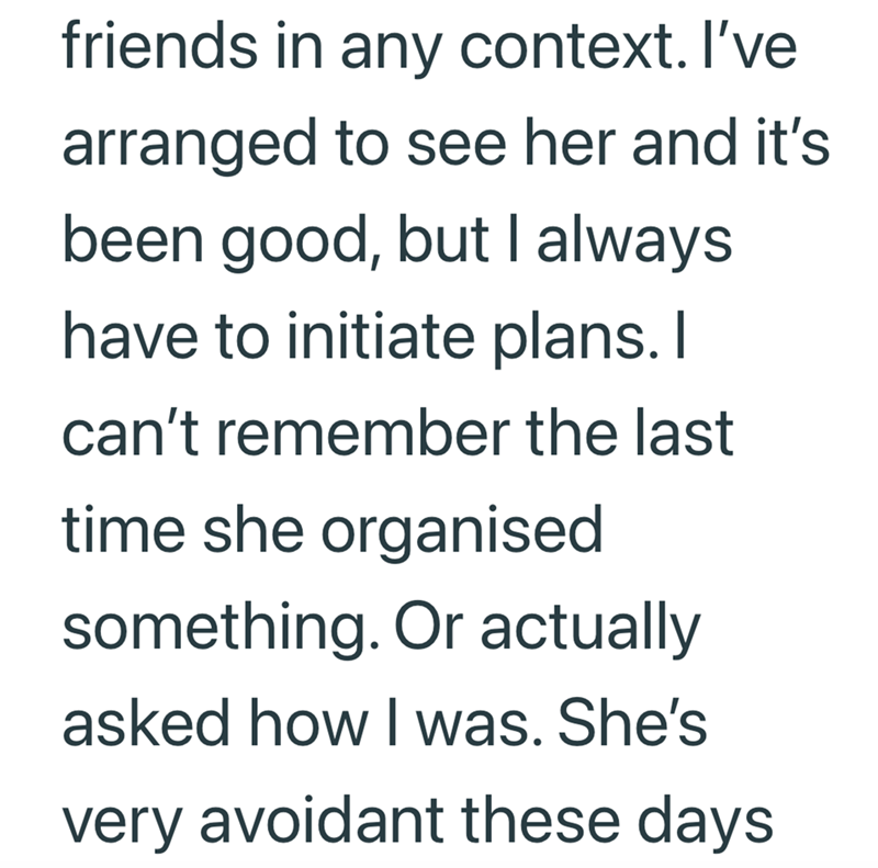 friends in any context. I've arranged to see her and it's been good, but I always have to initiate plans. I can't remember the last time she organised something. Or actually asked how I was. She's very avoidant these days