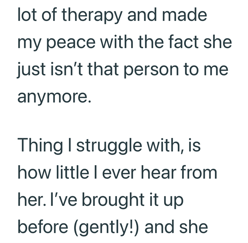 lot of therapy and made my peace with the fact she just isn't that person to me anymore. Thing I struggle with, is how little I ever hear from her. I've brought it up before (gently!) and she
