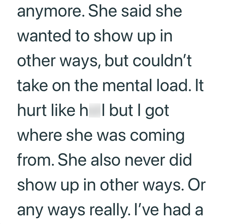 anymore. She said she wanted to show up in other ways, but couldn't take on the mental load. It hurt like h I but I got where she was coming from. She also never did show up in other ways. Or any ways really. I've had a