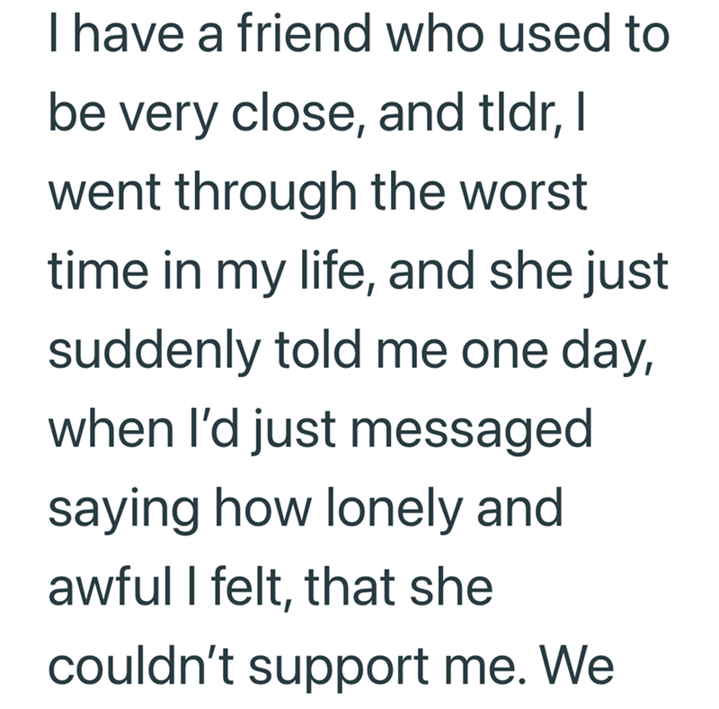 I have a friend who used to be very close, and tldr, I went through the worst time in my life, and she just suddenly told me one day, when I'd just messaged saying how lonely and awful I felt, that she couldn't support me. We