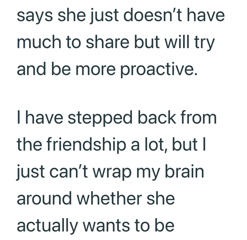 says she just doesn't have much to share but will try and be more proactive. I have stepped back from the friendship a lot, but I just can't wrap my brain around whether she actually wants to be