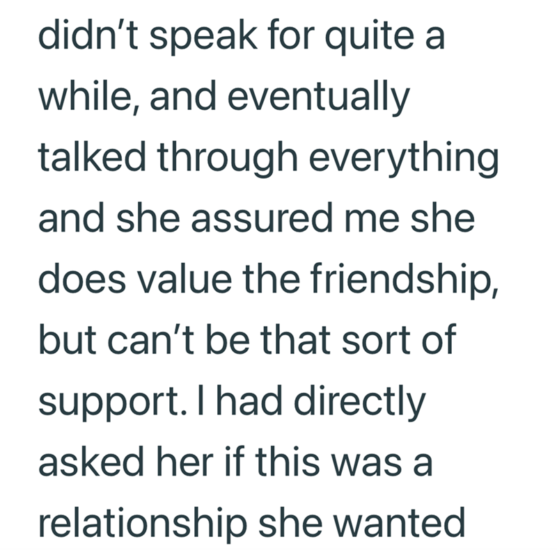 didn't speak for quite a while, and eventually talked through everything and she assured me she does value the friendship, but can't be that sort of support. I had directly asked her if this was a relationship she wanted