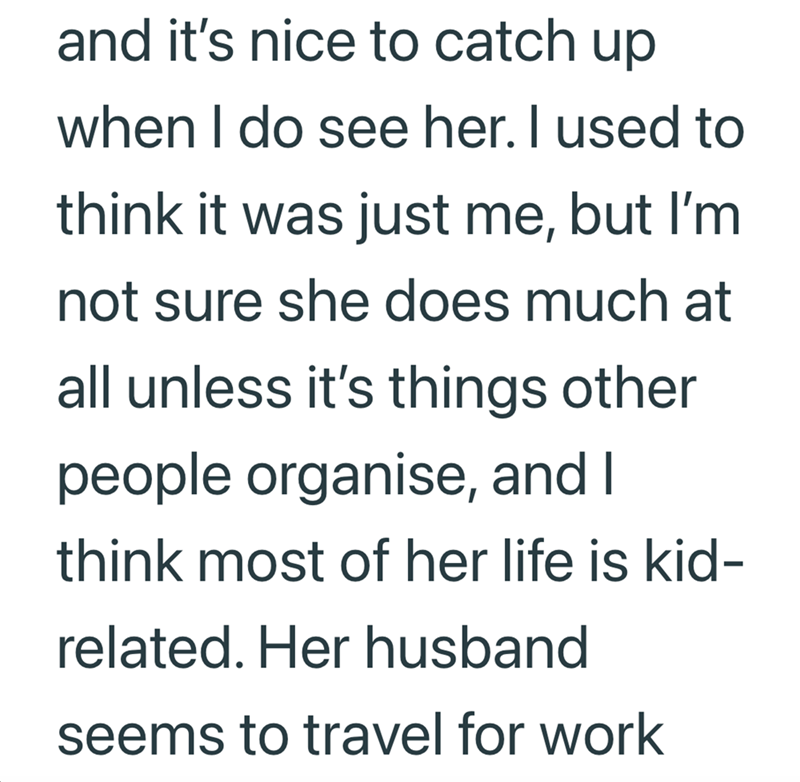 and it's nice to catch up when I do see her. I used to think it was just me, but I'm not sure she does much at all unless it's things other people organise, and I think most of her life is kid- related. Her husband seems to travel for work