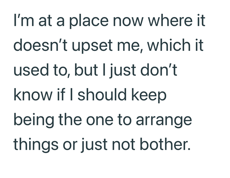 I'm at a place now where it doesn't upset me, which it used to, but I just don't know if I should keep being the one to arrange things or just not bother.