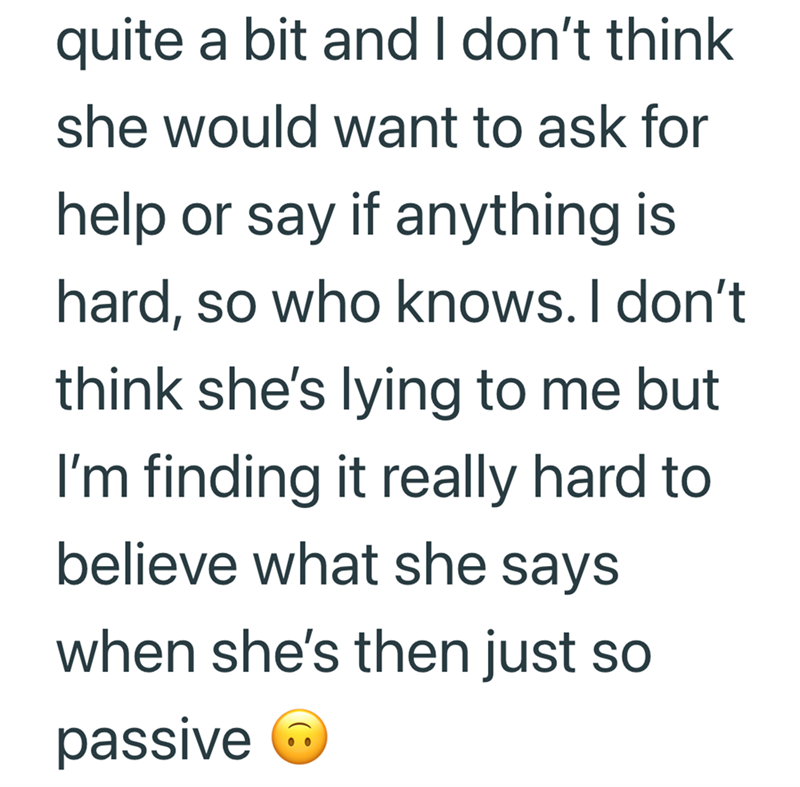 quite a bit and I don't think she would want to ask for help or say if anything is hard, so who knows. I don't think she's lying to me but I'm finding it really hard to believe what she says when she's then just so passive