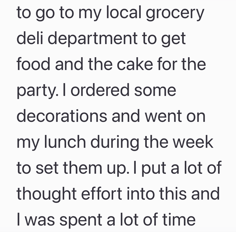 to go to my local grocery deli department to get food and the cake for the party. I ordered some decorations and went on my lunch during the week to set them up. I put a lot of thought effort into this and I was spent a lot of time