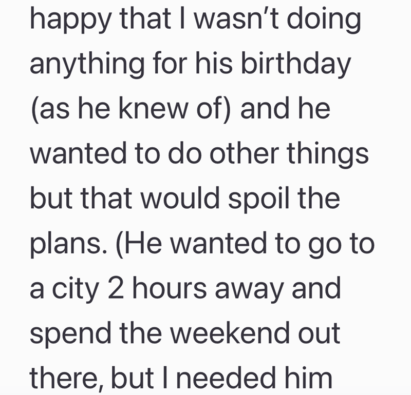 happy that I wasn't doing anything for his birthday (as he knew of) and he wanted to do other things but that would spoil the plans. (He wanted to go to a city 2 hours away and spend the weekend out there, but I needed him