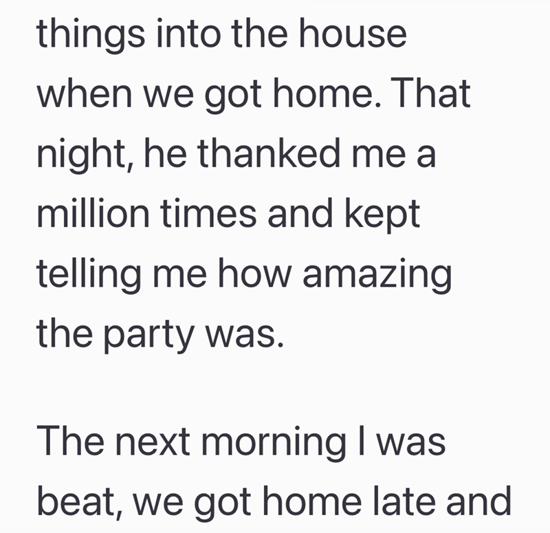 things into the house when we got home. That night, he thanked me a million times and kept telling me how amazing the party was. The next morning I was beat, we got home late and