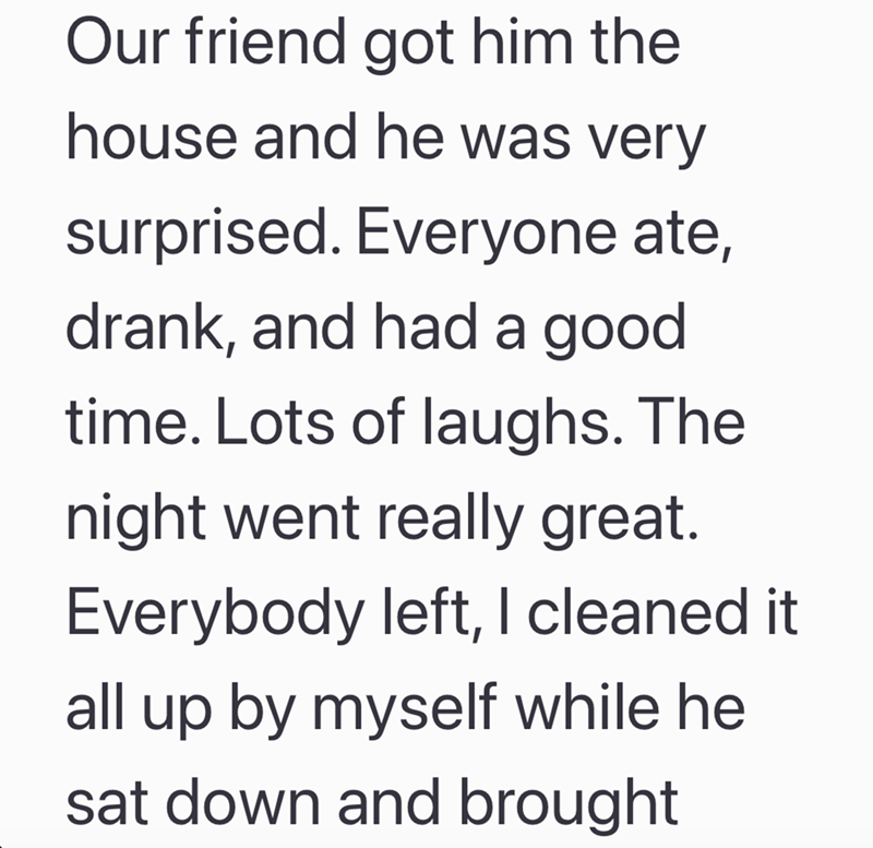 Our friend got him the house and he was very surprised. Everyone ate, drank, and had a good time. Lots of laughs. The night went really great. Everybody left, I cleaned it all up by myself while he sat down and brought