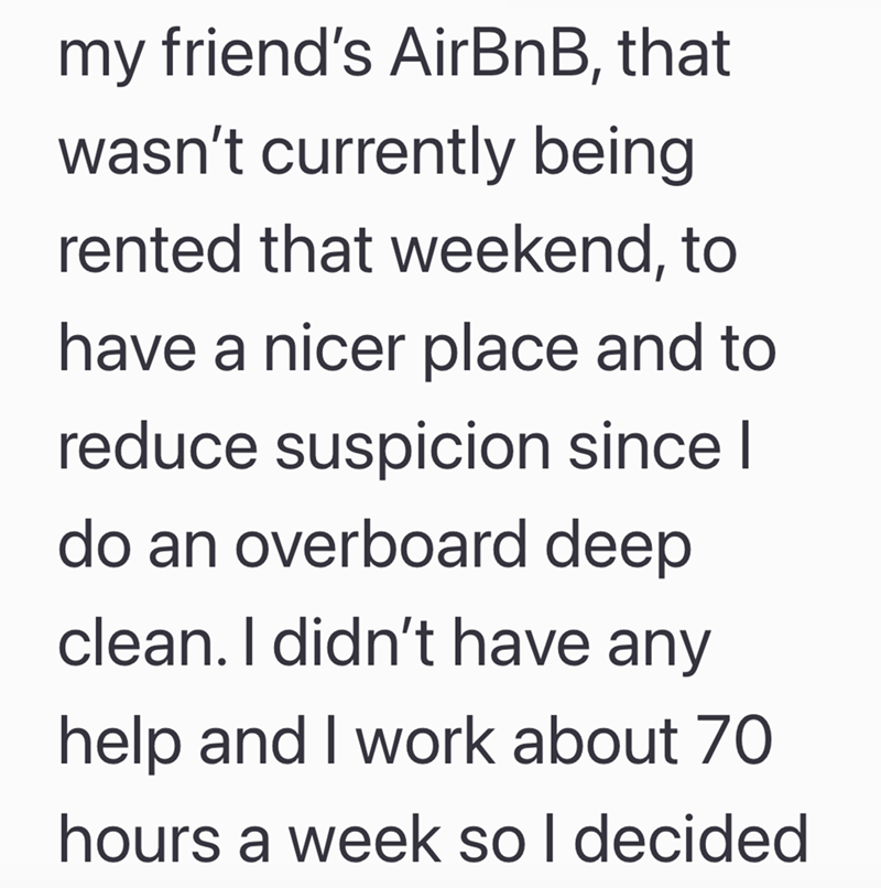 my friend's AirBnB, that wasn't currently being rented that weekend, to have a nicer place and to reduce suspicion since I do an overboard deep clean. I didn't have any help and I work about 70 hours a week so I decided