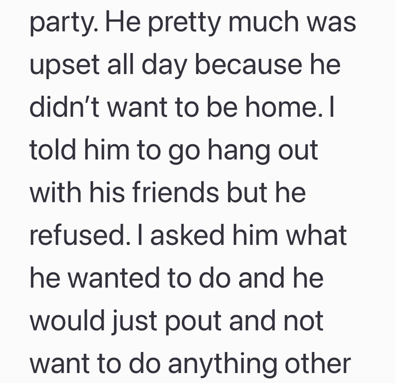 party. He pretty much was upset all day because he didn't want to be home. I told him to go hang out with his friends but he refused. I asked him what he wanted to do and he would just pout and not want to do anything other
