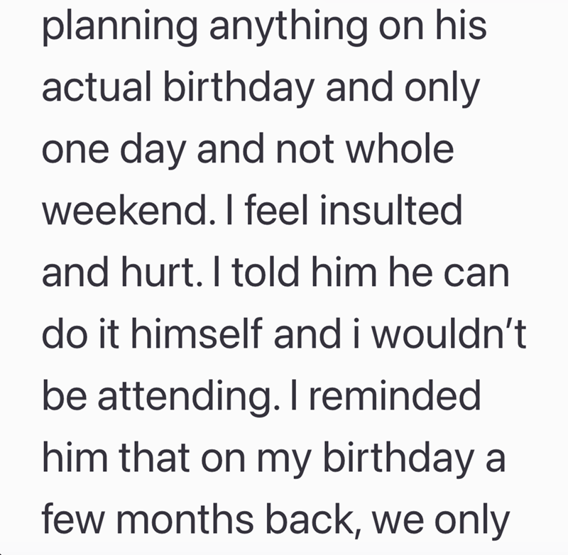 planning anything on his actual birthday and only one day and not whole weekend. I feel insulted and hurt. I told him he can do it himself and i wouldn't be attending. I reminded. him that on my birthday a few months back, we only