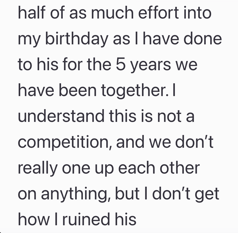 half of as much effort into my birthday as I have done to his for the 5 years we have been together. I understand this is not a competition, and we don't. really one up each other on anything, but I don't get how I ruined his