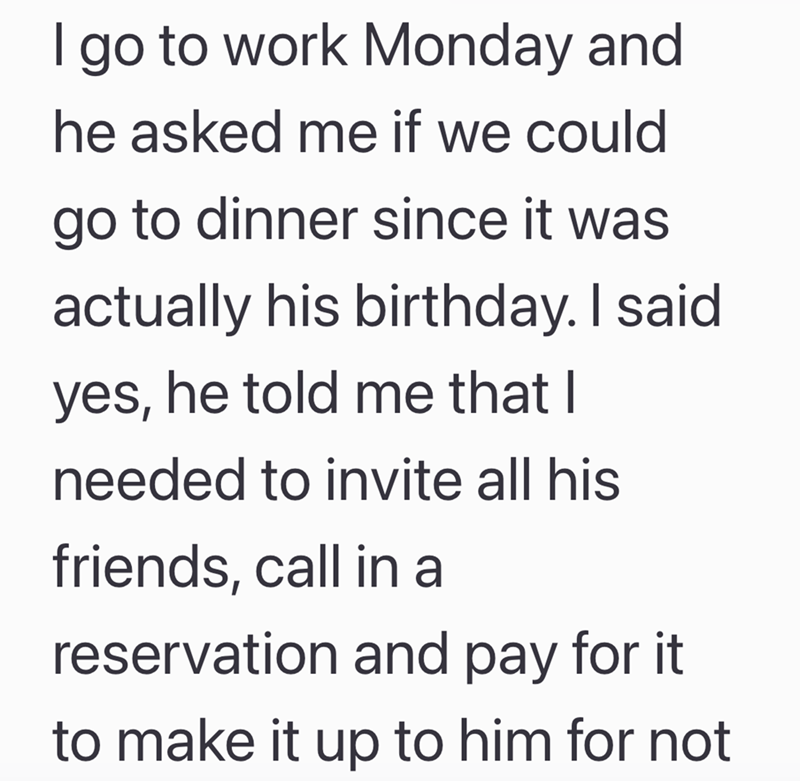 I go to work Monday and he asked me if we could go to dinner since it was actually his birthday. I said yes, he told me that I needed to invite all his friends, call in a reservation and pay for it. to make it up to him for not