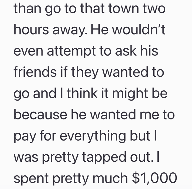 than go to that town two hours away. He wouldn't even attempt to ask his friends if they wanted to go and I think it might be because he wanted me to pay for everything but I was pretty tapped out. I spent pretty much $1,000