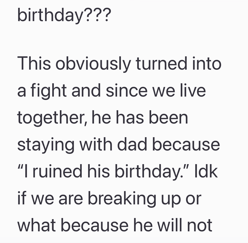 birthday??? This obviously turned into a fight and since we live together, he has been staying with dad because "I ruined his birthday." Idk. if we are breaking up or what because he will not