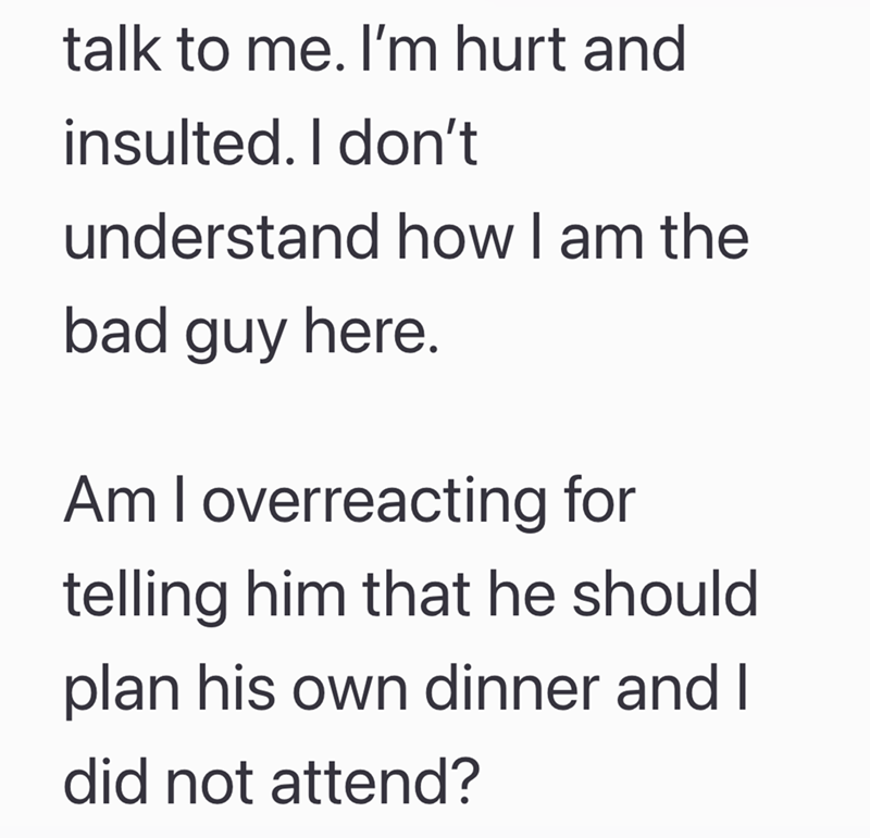 talk to me. I'm hurt and insulted. I don't understand how I am the bad guy here. Am I overreacting for telling him that he should plan his own dinner and I did not attend?