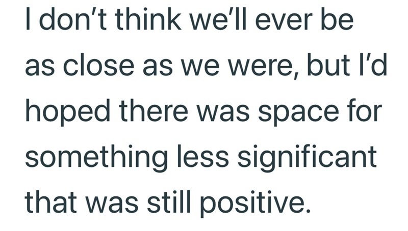 I don't think we'll ever be as close as we were, but I'd hoped there was space for something less significant that was still positive.