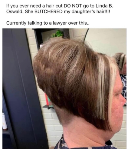 If you ever need a hair cut DO NOT go to Linda B. Oswald. She BUTCHERED my daughter's hair!!!! Currently talking to a lawyer over this..