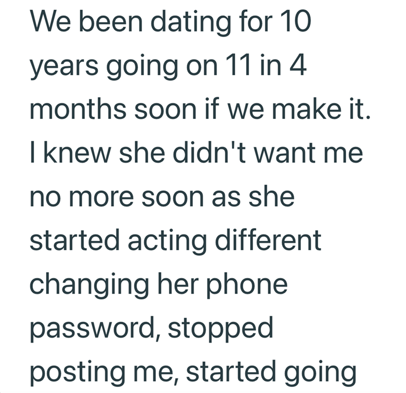 We been dating for 10 years going on 11 in 4 months soon if we make it. I knew she didn't want me no more soon as she started acting different changing her phone password, stopped posting me, started going
