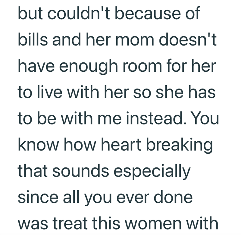 but couldn't because of bills and her mom doesn't have enough room for her to live with her so she has to be with me instead. You know how heart breaking that sounds especially since all you ever done was treat this women with