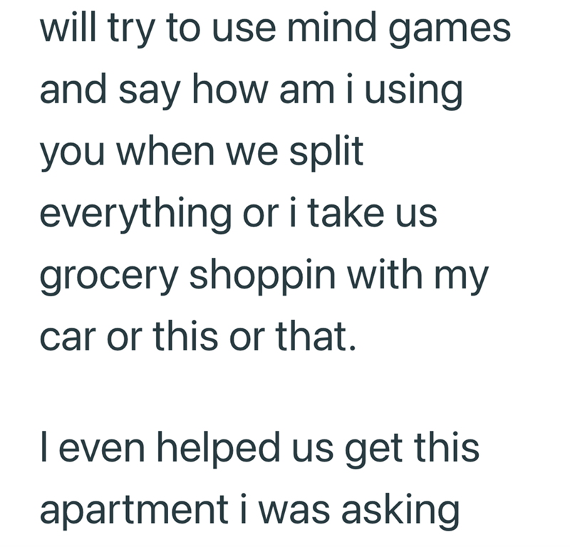 will try to use mind games and say how am i using you when we split everything or i take us grocery shoppin with my car or this or that. I even helped us get this apartment i was asking